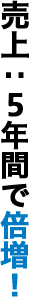 売上：5年間で倍増！