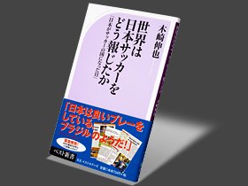 日本代表に対する第三者からの貴重な本音。～世界が報じた日本サッカー～